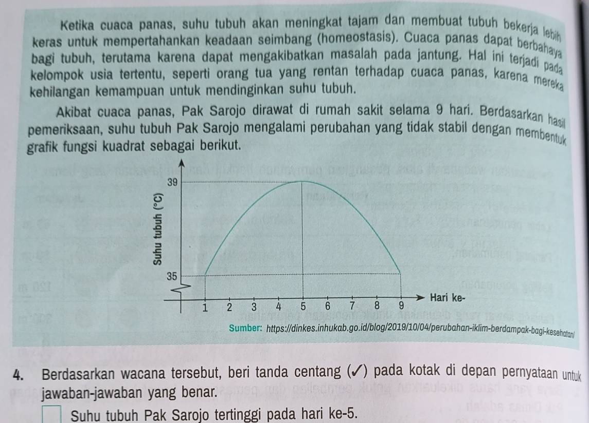 Ketika cuaca panas, suhu tubuh akan meningkat tajam dan membuat tubuh bekerja lebih 
keras untuk mempertahankan keadaan seimbang (homeostasis). Cuaca panas dapat berbahaya 
bagi tubuh, terutama karena dapat mengakibatkan masalah pada jantung. Hal ini terjadi pada 
kelompok usia tertentu, seperti orang tua yang rentan terhadap cuaca panas, karena mereka 
kehilangan kemampuan untuk mendinginkan suhu tubuh. 
Akibat cuaca panas, Pak Sarojo dirawat di rumah sakit selama 9 harí. Berdasarkan hasil 
pemeriksaan, suhu tubuh Pak Sarojo mengalami perubahan yang tidak stabil dengan membentuk 
grafik fungsi kuadrat sebagai berikut. 
Sumber: https://dinkes.inhukab.go.id/blog/2019/10/04/perubahan-iklim-berdampak-bagi-kesehatan/ 
4. Berdasarkan wacana tersebut, beri tanda centang (✓) pada kotak di depan pernyataan untuk 
jawaban-jawaban yang benar. 
Suhu tubuh Pak Sarojo tertinggi pada hari ke- 5.