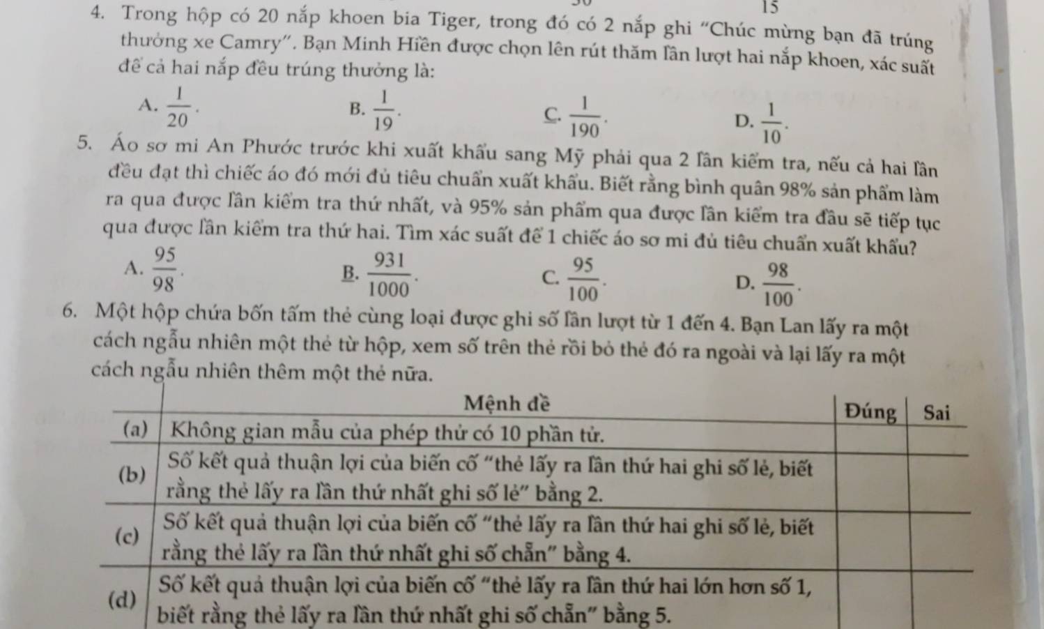 15
4. Trong hộp có 20 nắp khoen bia Tiger, trong đó có 2 nắp ghi “Chúc mừng bạn đã trúng
thưởng xe Camry''. Bạn Minh Hiền được chọn lên rút thăm lần lượt hai nắp khoen, xác suất
để cả hai nắp đều trúng thưởng là:
B.
A.  1/20 .  1/19 . C.  1/190 . D.  1/10 . 
5. Áo sơ mi An Phước trước khi xuất khẩu sang Mỹ phải qua 2 lân kiểm tra, nếu cả hai lần
đều đạt thì chiếc áo đó mới đủ tiêu chuẩn xuất khẩu. Biết rằng bình quân 98% sản phẩm làm
ra qua được lần kiểm tra thứ nhất, và 95% sản phẩm qua được lần kiểm tra đầu sẽ tiếp tục
qua được lần kiểm tra thứ hai. Tìm xác suất để 1 chiếc áo sơ mi đủ tiêu chuẩn xuất khẩu?
A.  95/98 .  931/1000 .  95/100 .  98/100 . 
B.
C.
D.
6. Một hộp chứa bốn tấm thẻ cùng loại được ghi số lần lượt từ 1 đến 4. Bạn Lan lấy ra một
cách ngẫu nhiên một thẻ từ hộp, xem số trên thẻ rồi bỏ thẻ đó ra ngoài và lại lấy ra một
cách ngẫu nhiên thêm một thẻ nữa.
ất ghi số 5.