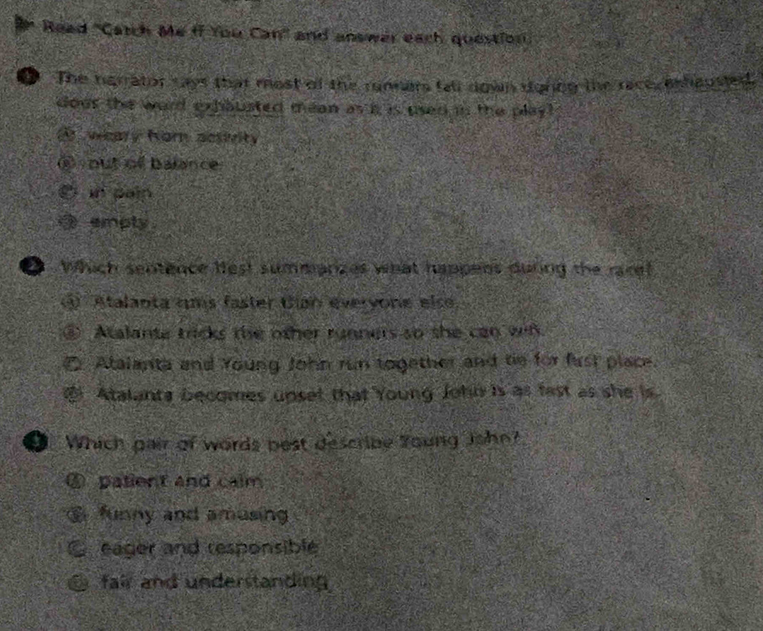 Read "Catch Me ff You Can" and answer each question
a The hgrrator ways that most of the runners fall down dgncg the race, eshausted.
dour the word exhausted mean as i is used in the play
weary fom acsivity
C put of balance
in paip
D empty .
D which sentence lest summarizes what happens during the racef
Atalanta ums faster Uiah everyone else,
B Atalante tricks the other runners so the can wit.
Atalanta and Young John run together and tie for fust place.
Atalants becomes upset that Young Johb is as fast as she is.
D. Which pair of words best describe Young John?
patient and calm
funny and amusing
eager and responsiblé
fair and understanding