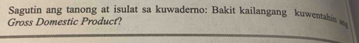 Sagutin ang tanong at isulat sa kuwaderno: Bakit kailangang kuwentahin an 
Gross Domestic Product?