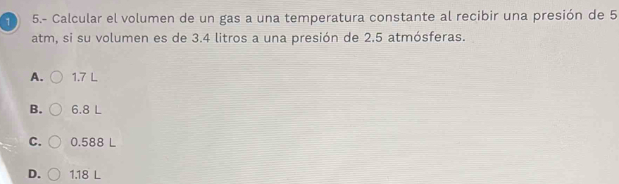 1 5.- Calcular el volumen de un gas a una temperatura constante al recibir una presión de 5
atm, si su volumen es de 3.4 litros a una presión de 2.5 atmósferas.
A. 1.7 L
B. 6.8 L
C. 0.588 L
D. 1.18 L