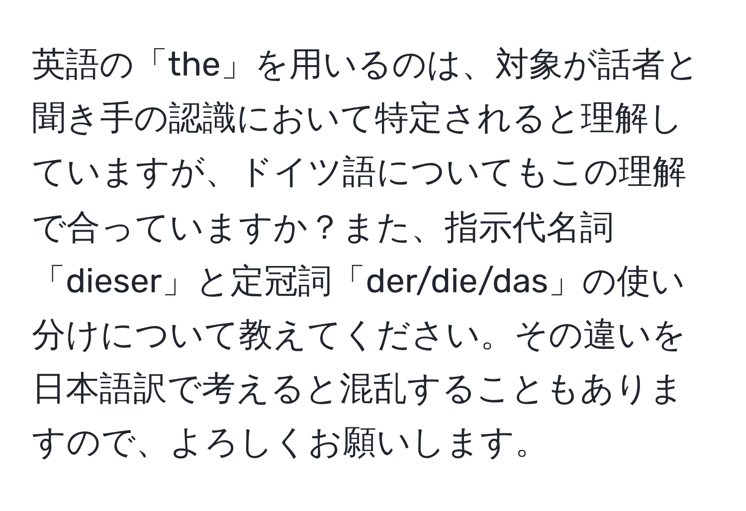 英語の「the」を用いるのは、対象が話者と聞き手の認識において特定されると理解していますが、ドイツ語についてもこの理解で合っていますか？また、指示代名詞「dieser」と定冠詞「der/die/das」の使い分けについて教えてください。その違いを日本語訳で考えると混乱することもありますので、よろしくお願いします。