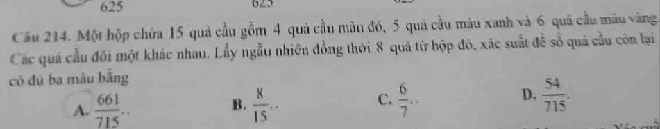 625 625
Câu 214. Một hộp chứa 15 quả cầu gồm 4 quả cầu màu đó, 5 quả cầu màu xanh và 6 quã cầu màu vàng
Các quá cầu đội một khác nhau. Lấy ngẫu nhiên đồng thời 8 quả từ hộp đỏ, xác suất đề số quả cầu còn lại
có đú ba màu bằng
A.  661/715 .  8/15 ..
D.
B.
C.  6/7 .  54/715 .