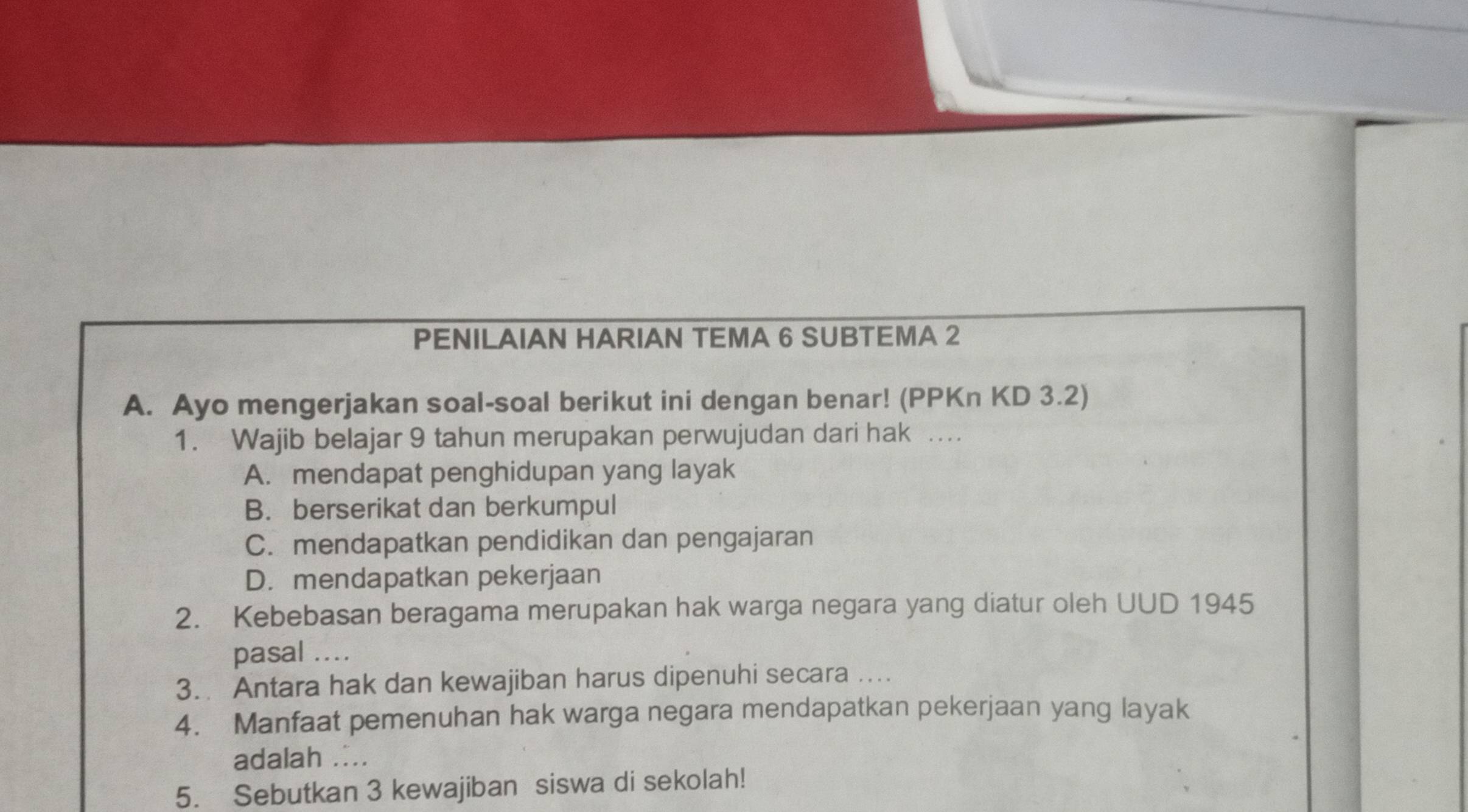 PENILAIAN HARIAN TEMA 6 SUBTEMA 2
A. Ayo mengerjakan soal-soal berikut ini dengan benar! (PPKn KD 3.2)
1. Wajib belajar 9 tahun merupakan perwujudan dari hak …
A. mendapat penghidupan yang layak
B. berserikat dan berkumpul
C. mendapatkan pendidikan dan pengajaran
D. mendapatkan pekerjaan
2. Kebebasan beragama merupakan hak warga negara yang diatur oleh UUD 1945
pasal ....
3. Antara hak dan kewajiban harus dipenuhi secara ....
4. Manfaat pemenuhan hak warga negara mendapatkan pekerjaan yang layak
adalah ....
5. Sebutkan 3 kewajiban siswa di sekolah!