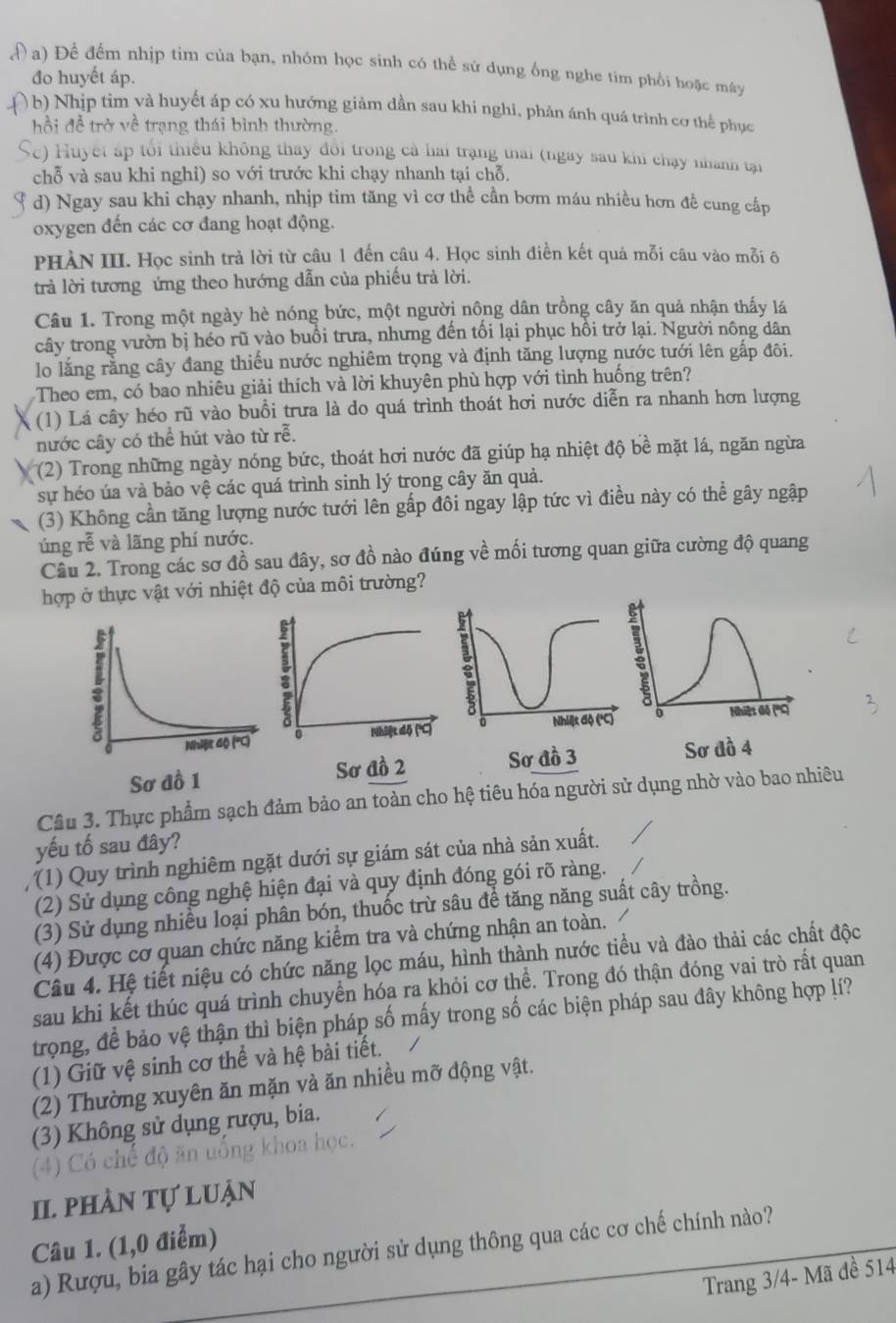 Đ a) Để đếm nhịp tim của bạn, nhóm học sinh có thể sử dụng ống nghe tim phối hoặc máy
đo huyết áp.
( b) Nhịp tim và huyết áp có xu hướng giảm dần sau khi nghi, phản ánh quá trình cơ thể phục
hồi để trở về trạng thái bình thường.
Sc) Huyết áp tối thiếu không thay đôi trong cả hai trạng thai (ngày sau khi chạy nhành tại
chỗ và sau khi nghỉ) so với trước khi chạy nhanh tại chỗ.
d) Ngay sau khi chạy nhanh, nhịp tim tăng vì cơ thể cần bơm máu nhiều hơn đề cung cấp
oxygen đến các cơ đang hoạt động.
PHÀN III. Học sinh trả lời từ câu 1 đến câu 4. Học sinh điền kết quả mỗi câu vào mỗi ô
trả lời tương ứng theo hướng dẫn của phiếu trả lời.
Câu 1. Trong một ngày hè nóng bức, một người nông dân trồng cây ăn quả nhận thấy lá
cây trong vườn bị héo rũ vào buổi trưa, nhưng đến tối lại phục hồi trở lại. Người nông dân
lo lằng rằng cây đang thiếu nước nghiêm trọng và định tăng lượng nước tưới lên gắp đôi.
Theo em, có bao nhiêu giải thích và lời khuyên phù hợp với tình huống trên?
(1) Lá cây héo rũ vào buổi trưa là do quá trình thoát hơi nước diễn ra nhanh hơn lượng
nước cây có thể hút vào từ r overline e.
(2) Trong những ngày nóng bức, thoát hơi nước đã giúp hạ nhiệt độ bề mặt lá, ngăn ngừa
sự héo úa và bảo vệ các quá trình sinh lý trong cây ăn quả.
(3) Không cần tăng lượng nước tưới lên gấp đôi ngay lập tức vì điều này có thể gây ngập
úng rễ và lãng phí nước.
Câu 2. Trong các sơ đồ sau đây, sơ đồ nào đúng về mối tương quan giữa cường độ quang
hợp ở thực vật với nhiệt độ của môi trường?
  
Sơ đồ 4
Câu 3. Thực phẩm sạch đảm bảo an toàn cho hệ tiêu hóa người sử dụng nhờ vào bao nhiêu
yếu tố sau đây?
(1) Quy trình nghiêm ngặt dưới sự giám sát của nhà sản xuất.
(2) Sử dụng công nghệ hiện đại và quy định đóng gói rõ ràng.
(3) Sử dụng nhiều loại phân bón, thuốc trừ sâu để tăng năng suất cây trồng.
(4) Được cơ quan chức năng kiểm tra và chứng nhận an toàn.
Câu 4. Hệ tiết niệu có chức năng lọc máu, hình thành nước tiểu và đào thải các chất độc
sau khi kết thúc quá trình chuyển hóa ra khỏi cơ thể. Trong đó thận đóng vai trò rất quan
trọng, để bảo vệ thận thì biện pháp số mấy trong số các biện pháp sau đây không hợp lí?
(1) Giữ vệ sinh cơ thể và hệ bài tiết.
(2) Thường xuyên ăn mặn và ăn nhiều mỡ động vật.
(3) Không sử dụng rượu, bia.
(4) Có chế độ ăn uô
khoa học.
II phần tự luận
Câu 1. (1,0 điểm)
_
a) Rượu, bia gây tác hại cho người sử dụng thông qua các cơ chế chính nào?
Trang 3/4- Mã đề 514