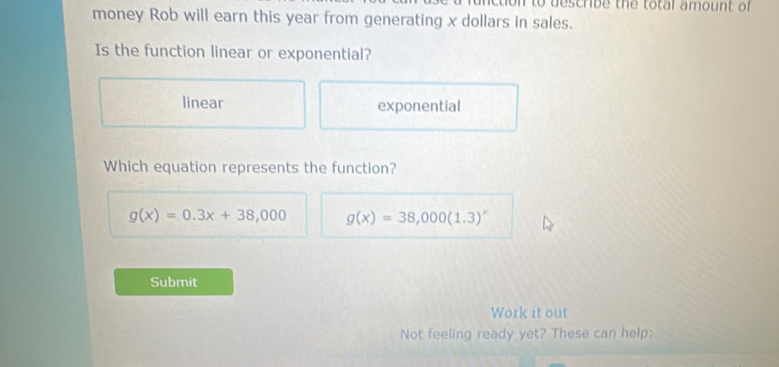 to describe the total amount of 
money Rob will earn this year from generating x dollars in sales.
Is the function linear or exponential?
linear exponential
Which equation represents the function?
g(x)=0.3x+38,000 g(x)=38,000(1.3)^x
Submit
Work it out
Not feeling ready yet? These can help: