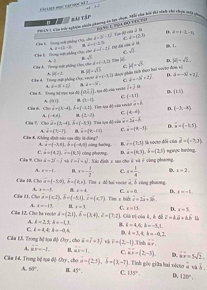 Tài liệu học tập học kỉ 2
B bài tập
PHẢN 1. Câu trắc nghiệm nhiều phương án lựa chọn, Mỗi câu hội thí sinh chí chọn một phương
đạng 1. tọa độ vecto
C. vector a=(2;3). D. vector a=(-2;-3).
Câu 1. Trong mặt phẳng O_0 , cho vector a=2vector i-3vector j. Tọa độ của # là
A. vector a=(2;-3). B. vector a=(-2;3).
Cău 2. Trong mặt phẳng O_y , cho vector a=vector i-2vector j. Độ dài của # là
D. 1.
C. sqrt(2).
A. 2 B. sqrt(5).
Câu 3. Trong mặt phăng Oxy, cho vector a=(-3;2) Tim |vector a|
D.
A. |vector a|=2. B. |vector a|=sqrt(13). C. |vector a|=sqrt(5). |vector a|=sqrt(2)..
Câu 4. Trong mặt phẳng Oxy. vecto vector a=(-3,2) được phân tích theo hai vectơ đơn vị
D.
A. vector a=3vector i+2vector j. B. vector a=-3vector i. C. vector a=-3vector i+2vector j. vector a=-3vector i+2].
Câu 5. Trong hệ trục tọa độ (O;vector i,vector jendpmatrix . tQadhat Q của vecto vector i+vector j là
A. (0:1). B. (1;-1). C. (-1;1). D. (1;1).
Câu 6. Cho vector a=(3;-4),vector b=(-1;2) Tìm tọa độ của vectơ vector a+vector b.
A. (-4;6). B. (2;-2). C. (4;-6). D. (-3;-8).
Câu 7. Cho vector a=(2;-4),vector b=(-5;3). Tìm tọa độ của vector u=2vector a-vector b.
A. overline u=(7;-7). B. vector u=(9;-11). C. vector u=(9;-5). D. vector u=(-1;5).
Câu 8. Khẳng định nào sau đây là dúng?
A. vector a=(-5;0),vector b=(-4;0) cùng hướng. B. vector c=(7;3) là vectơ đối của vector d=(-7;3).
C. vector u=(4;2),vector v=(8;3) cùng phương D. vector a=(6;3),vector b=(2;1) ngược hướng,
Câu 9. Cho vector u=2vector i-vector j và vector v=vector i+xvector j.  Xác định x sao cho # và overline v cùng phương.
A. x=-1. B. x=- 1/2 . C. x= 1/4 .
D. x=2.
Câu 10. Cho overline a=(-5;0),overline b=(4;x). Tìm x đề hai vectơ vector a,vector b cùng phương.
A. x=-5. B. x=4. C. x=0. D. x=-1.
Câu 11. Cho vector a=(x,2),vector b=(-5;1),vector c=(x;7).Tim r biết vector c=2vector a+3vector b.
A. x=-15. B. x=3. C. x=15. D. x=5.
Câu 12. Cho ba vectơ vector a=(2;1),vector b=(3;4),vector c=(7;2).  Giá trị của k, h đề vector c=k.vector a+h.vector b là
A. k=2,5;h=-1,3. B. k=4,6;h=-5,1.
C. k=4,4;h=-0,6.
D. k=3,4;h=-0,2.
Câu 13. Trong hệ tọa độ Oxy , cho vector u=vector i+3vector j và vector v=(2;-1).Tinh vector u.vector v.
A. vector u.vector v=-1. B. vector u.vector v=1.
C. vector u.vector v=(2;-3). D, vector u.vector v=5sqrt(2).
Câu 14. Trong hệ tọa độ Oxy , cho vector a=(2;5),vector b=(3;-7). Tính góc giữa hai véctơ vector a và vector b.
A. 60°. B. 45°. C. 135°.
D. 120°.