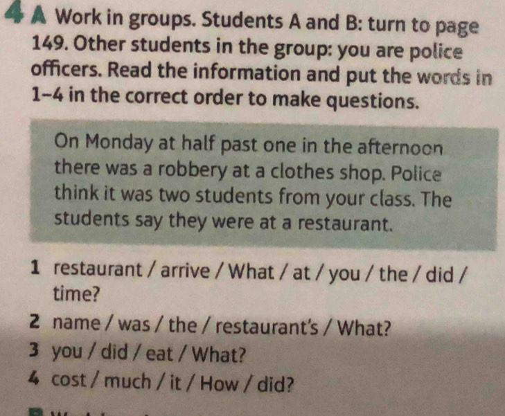 A Work in groups. Students A and B: turn to page 
149. Other students in the group: you are police 
officers. Read the information and put the words in 
1-4 in the correct order to make questions. 
On Monday at half past one in the afternoon 
there was a robbery at a clothes shop. Police 
think it was two students from your class. The 
students say they were at a restaurant. 
1 restaurant / arrive / What / at / you / the / did / 
time? 
2 name / was / the / restaurant's / What? 
3 you / did / eat / What? 
4 cost / much / it / How / did?