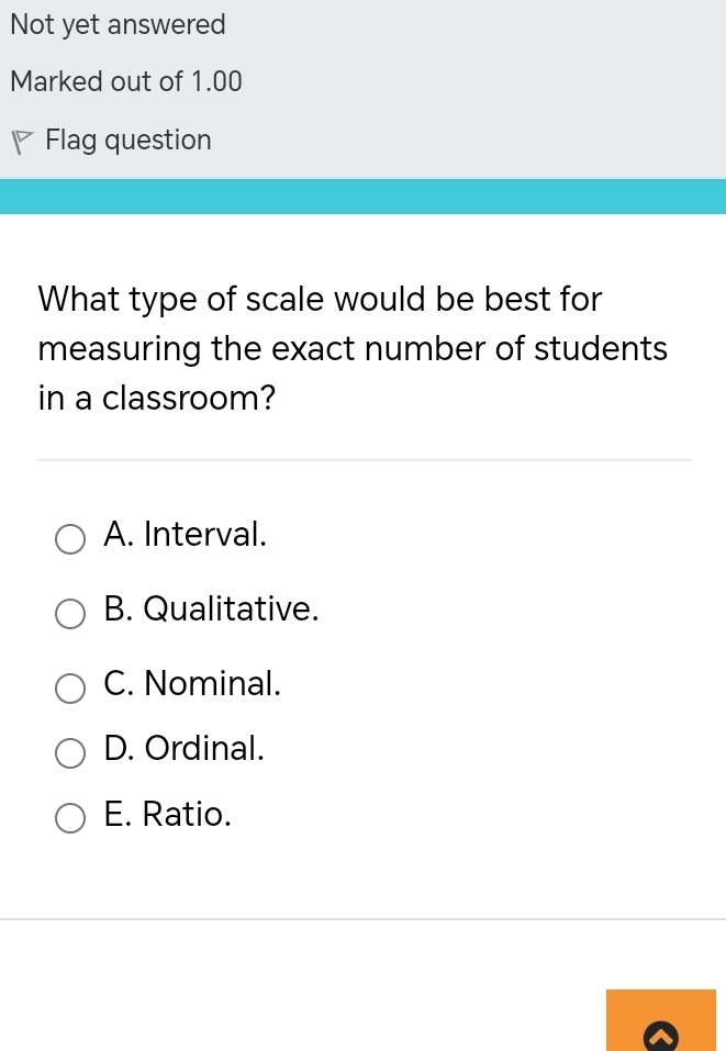 Not yet answered
Marked out of 1.00
Flag question
What type of scale would be best for
measuring the exact number of students
in a classroom?
A. Interval.
B. Qualitative.
C. Nominal.
D. Ordinal.
E. Ratio.