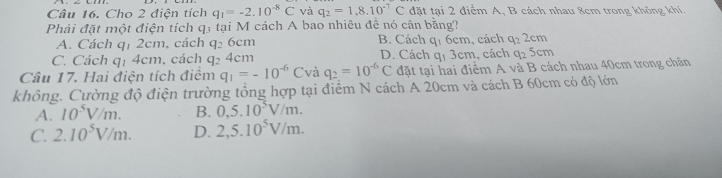 Cho 2 điện tích q_1=-2.10^(-8)C và q_2=1,8.10^(-7)C đặt tại 2 điểm A, B cách nhau 8cm trong không khí.
Phải đặt một điện tích q3 tại M cách A bao nhiêu để nó cân bằng?
B. Cách q_16cm , cách q_22cm
A. Cách qị 2cm, cách q_26cm D. Cách
C. Cách qị 4cm, cách q_24cm q_13cm , cách q_25cm
Câu 17. Hai điện tích điểm q_1=-10^(-6)C và q_2=10^(-6)C đặt tại hai điểm A và B cách nhau 40cm trong chân
không. Cường độ điện trường tổng hợp tại điểm N cách A 20cm và cách B 60cm có độ lớn
A. 10^5V/m. B. 0,5.10^5V/m.
C. 2.10^5V/m. D. 2,5.10^5V/m.