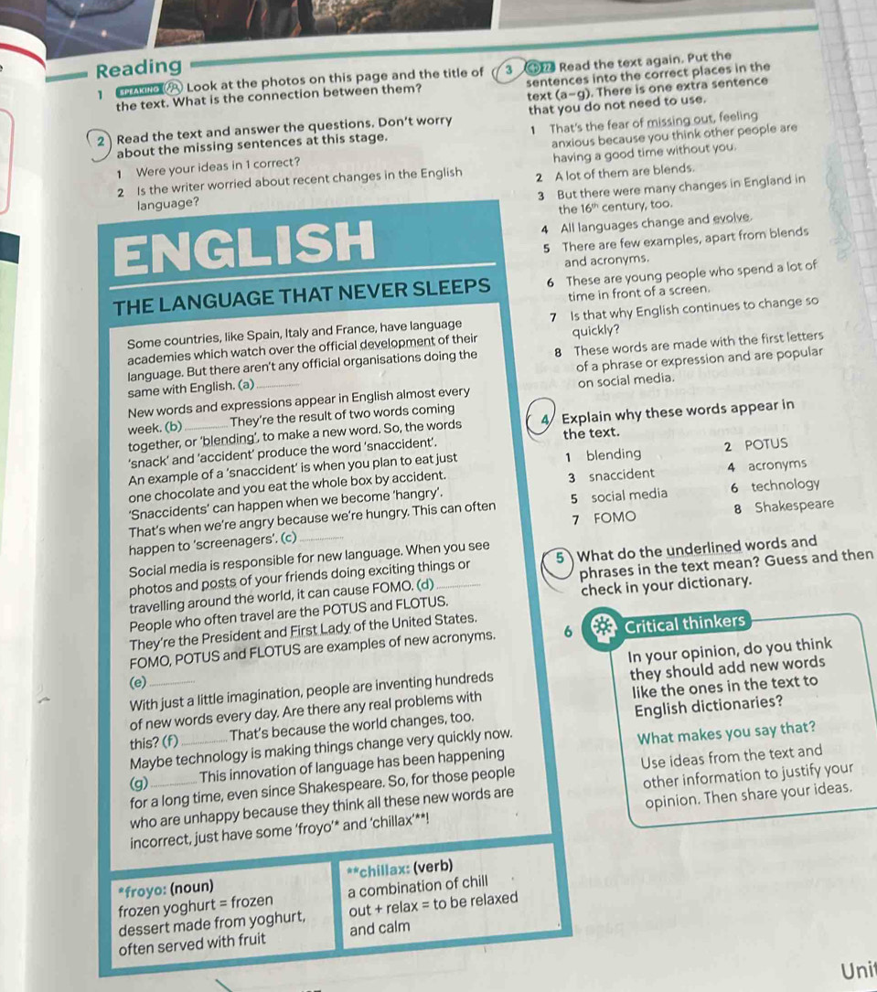 Reading
Ao A Look at the photos on this page and the title of 3  Read the text again. Put the
the text. What is the connection between them? sentences into the correct places in the
text (a-g). There is one extra sentence
2 Read the text and answer the questions. Don’t worry that you do not need to use.
about the missing sentences at this stage. 1 That's the fear of missing out, feeling
1 Were your ideas in 1 correct? anxious because you think other people are
having a good time without you.
2 Is the writer worried about recent changes in the English 2 A lot of them are blends.
3 But there were many changes in England in
language?
the 16^(th) century, too.
ENGLISH 4 All languages change and evolve.
5 There are few examples, apart from blends
and acronyms.
THE LANGUAGE THAT NEVER SLEEPS 6 These are young people who spend a lot of
time in front of a screen.
Some countries, like Spain, Italy and France, have language 7 Is that why English continues to change so
academies which watch over the official development of their quickly?
language. But there aren't any official organisations doing the 8 These words are made with the first letters
same with English. (a) _of a phrase or expression and are popular
New words and expressions appear in English almost every on social media.
week. (b) _They’re the result of two words coming
together, or ‘blending’, to make a new word. So, the words 4 Explain why these words appear in
‘snack’ and ’accident’ produce the word ‘snaccident’. the text.
An example of a ‘snaccident’ is when you plan to eat just 1 blending 2 POTUS
one chocolate and you eat the whole box by accident. 3 snaccident 4 acronyms
‘Snaccidents’ can happen when we become ‘hangry’.
That’s when we’re angry because we’re hungry. This can often 5 social media 6 technology
7 FOMO 8 Shakespeare
happen to 'screenagers’. (c)_
Social media is responsible for new language. When you see
photos and posts of your friends doing exciting things or 5 What do the underlined words and
travelling around the world, it can cause FOMO. (d) phrases in the text mean? Guess and then
People who often travel are the POTUS and FLOTUS. check in your dictionary.
They're the President and First Lady of the United States.
FOMO, POTUS and FLOTUS are examples of new acronyms. 6 Critical thinkers
In your opinion, do you think
(e)_
With just a little imagination, people are inventing hundreds they should add new words
of new words every day. Are there any real problems with like the ones in the text to
this? (f) _That's because the world changes, too. English dictionaries?
Maybe technology is making things change very quickly now.
for a long time, even since Shakespeare. So, for those people Use ideas from the text and
(g)
This innovation of language has been happening What makes you say that?
who are unhappy because they think all these new words are other information to justify your
incorrect, just have some ‘froyo’* and ‘chillax’**! opinion. Then share your ideas.
a!=
*froyo: (noun) *chillax: (verb)
frozen yoghurt =frozen a combination of chill
dessert made from yoghurt, out + relax = to be relaxed
often served with fruit and calm
Uni