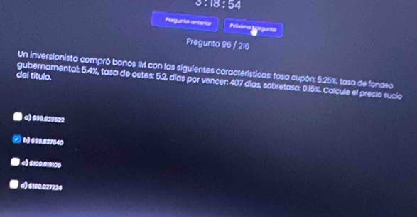 3:18:54 
Pregunta anterior Préxima Prsgunta
Pregunta 96 / 216
Un inversionista compró bonos IM con las siguientes características: tasa cupón: 5.25%, tasa de fondeo
del título.
gubernamental: 5.4%, tasa de cetes: 5.2, días por vencer: 407 días, sobretasa: 0.15%. Calcule el precio sucio
o) $99.829522
b) $99.837640
c) $100.019105
d) $100.027224