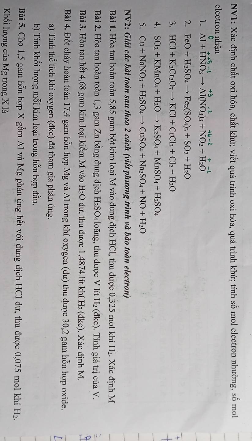 NV1: Xác định chất oxi hóa, chất khử; viết quá trình oxi hóa, quá trình khử; tính số mol electron nhường, số mol
electron nhận
D ++5-
1. Al+HNO_3to Al(NO_3)_3+NO_2+H_2O
2. FeO+H_2SO_4to Fe_2(SO_4)_3+SO_2+H_2O
3. HCl+K_2Cr_2O_7to KCl+CrCl_3+Cl_2+H_2O

4. SO_2+KMnO_4+H_2Oto K_2SO_4+MnSO_4+H_2SO_4
5. Cu+NaNO_3+H_2SO_4to CuSO_4+Na_2SO_4+NO+H_2O
NV2: Giải các bài toán sau theo 2 cách (viết phương trình và bảo toàn electron)
Bài 1. Hòa tan hoàn toàn 5,85 gam bột kim loại M vào dung dịch HCl, thu được 0,325 mol khí H_2. Xác định M
Bài 2. Hòa tan hoàn toàn 1,3 gam Zn bằng dung dịch H_2SO_4 loãng, thu được V lít H_2 (đkc) . Tính giá trị của V.
Bài 3. Hòa tan hết 4,68 gam kim loại kiềm M vào H_2O dư, thu được 1,4874 lít khí H_2 (đkc). Xác định M.
Bài 4. Đốt cháy hoàn toàn 17,4 gam hỗn hợp Mg và Al trong khí oxygen (dư) thu được 30,2 gam hỗn hợp oxide.
a) Tính thể tích khí oxygen (đkc) đã tham gia phản ứng.
b) Tính khối lượng mỗi kim loại trong hỗn hợp đầu.
Bài 5. Cho 1,5 gam hỗn hợp X gồm Al và Mg phản ứng hết với dung dịch HCl dư, thu được 0,075 mol khí H_2.
Khối lượng của Mg trong X là