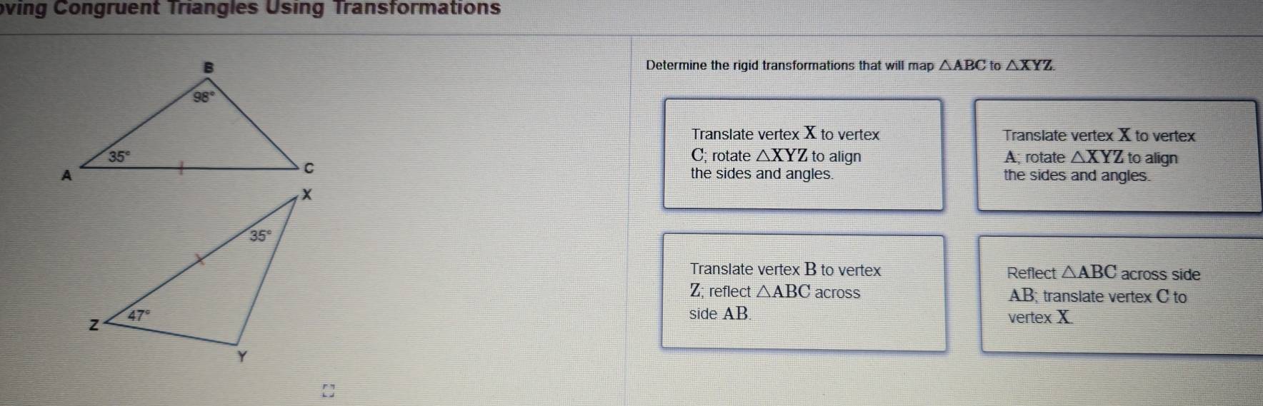 oving Congruent Triangles Using Transformations
Determine the rigid transformations that will map △ ABC to △ XYZ.
Translate vertex X to vertex Translate vertex X to vertex
C; rotate △ XYZ to align A; rotate △ XYZ to align
the sides and angles.
the sides and angles.
Translate vertex B to vertex Reflect △ ABC across side
Z; reflect △ ABC across AB; translate vertex C to
side AB
vertex X
[]