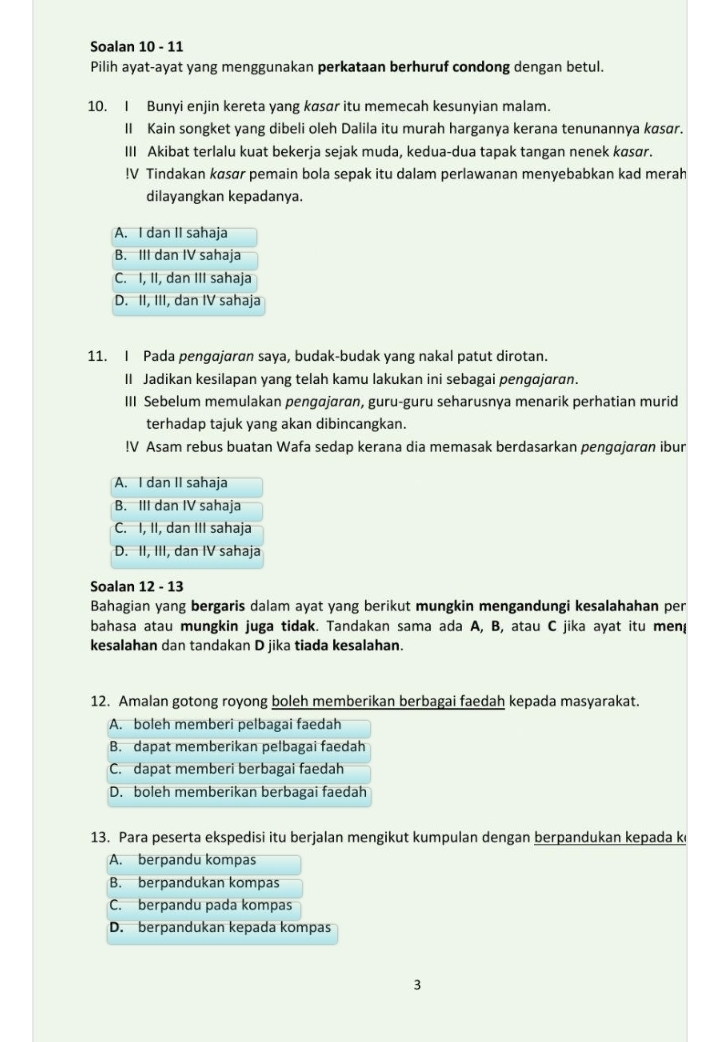 Soalan 10 - 11
Pilih ayat-ayat yang menggunakan perkataan berhuruf condong dengan betul.
10. I Bunyi enjin kereta yang køsør itu memecah kesunyian malam.
II Kain songket yang dibeli oleh Dalila itu murah harganya kerana tenunannya køsɑr.
III Akibat terlalu kuat bekerja sejak muda, kedua-dua tapak tangan nenek køsør.
!V Tindakan køsør pemain bola sepak itu dalam perlawanan menyebabkan kad merah
dilayangkan kepadanya.
A. I dan II sahaja
B. III dan IV sahaja
C. I, II, dan III sahaja
D. II, III, dan IV sahaja
11. I Pada pengajaran saya, budak-budak yang nakal patut dirotan.
II Jadikan kesilapan yang telah kamu lakukan ini sebagai pengajaran.
III Sebelum memulakan pengajaran, guru-guru seharusnya menarik perhatian murid
terhadap tajuk yang akan dibincangkan.
!V Asam rebus buatan Wafa sedap kerana dia memasak berdasarkan pengajaran ibur
A. I dan II sahaja
B. III dan IV sahaja
C. I, II, dan III sahaja
D. II, III, dan IV sahaja
Soalan 12 - 13
Bahagian yang bergaris dalam ayat yang berikut mungkin mengandungi kesalahahan per
bahasa atau mungkin juga tidak. Tandakan sama ada A, B, atau C jika ayat itu meng
kesalahan dan tandakan D jika tiada kesalahan.
12. Amalan gotong royong boleh memberikan berbagai faedah kepada masyarakat.
A. boleh memberi pelbagai faedah
B. dapat memberikan pelbagai faedah
C. dapat memberi berbagai faedah
D. boleh memberikan berbagai faedah
13. Para peserta ekspedisi itu berjalan mengikut kumpulan dengan berpandukan kepada k
A. berpandu kompas
B. berpandukan kompas
C. berpandu pada kompas
D. berpandukan kepada kompas
3