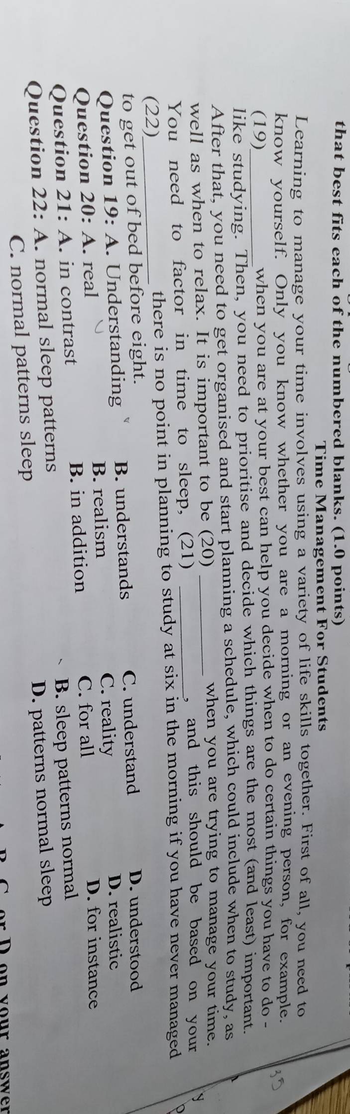 that best fits each of the numbered blanks. (1.0 points)
Time Management For Students
Learning to manage your time involves using a variety of life skills together. First of all, you need to
know yourself. Only you know whether you are a morning or an evening person, for example.
(19) when you are at your best can help you decide when to do certain things you have to do -
like studying. Then, you need to prioritise and decide which things are the most (and least) important.
After that, you need to get organised and start planning a schedule, which could include when to study, as
well as when to relax. It is important to be (20)_
when you are trying to manage your time.
You need to factor in time to sleep, (21)_
, and this should be based on your
(22)_ there is no point in planning to study at six in the morning if you have never managed
to get out of bed before eight. D. understood
Question 19:4 . Understanding B. understands C. understand
B. realism C. reality
D. realistic
Question 20: A. real D. for instance
B. in addition C. for all
Question 21:A . in contrast
Question 22: A. normal sleep patterns B. sleep patterns normal
C. normal patterns sleep D. patterns normal sleep
r D on vour answer