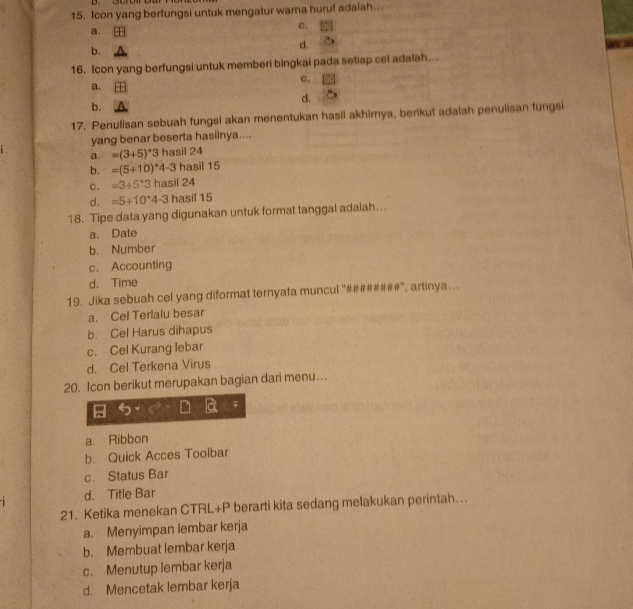 Icon yang berfungsi untuk mengatur warna huruf adalah...
C .
a.
b.
d.
16. Icon yang berfungsi untuk memberi bingkai pada setiap cel adalah...
c 、
a.
d.
b.
17. Penulisan sebuah fungsi akan menentukan hasil akhirnya, berikut adalah penulisan fungsi
yang benar beserta hasilnya....
a. =(3+5)^*3 hasil 24
b. =(5+10)^*4-3 hasil 15
C. =3+5*3 hasil 24
d. =5+10*4-3 hasil 15
18. Tipe data yang digunakan untuk format tanggal adalah…..
a. Date
b. Number
c. Accounting
d. Time
19. Jika sebuah cel yang diformat ternyata muncul “########", artinya...
a. Cel Terlalu besar
b. Cel Harus dihapus
c. Cel Kurang lebar
d. Cel Terkena Virus
20. Icon berikut merupakan bagian dari menu..
a. Ribbon
b. Quick Acces Toolbar
c. Status Bar
d. Title Bar
21. Ketika menekan CTRL+P berarti kita sedang melakukan perintah...
a. Menyimpan lembar kerja
b. Membuat lembar kerja
c. Menutup lembar kerja
d. Mencetak lembar kerja