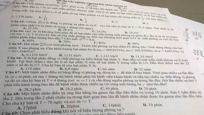 Hài tập trắc nghiệm Chương Hạt nhân nguyên tờ
Câu 62: Chất phóng xạ pôlôni 'Po phát ra tia ơ và biển đổi thành chỉ C 30 frac 13.10n overline overline Pb Cho chu ki của '2Po là 118
ngày. Ban đầu (t=0) có một mẫu pôlôni chuyên chất. Tìm tỉ số giữa số hạt nhân pốlôni và số nạt nhân chỉ
trong mẫu Tại thời điểm t_1 ,  ti số giữa số hạt nhân pôlôni và số hạt nhân chì trong mẫu là  1/3 .  Tại thời điểm
t_1+276 ngày, A.  1/15  C. 4
B.  1/4 
x=
Câu 63: Côban  60/27  Cơ là đồng vị phóng xạ phát ra tia beta^-
D. 
phần trăm chất Co bị phân rã trong 1 tháng (30 ngày). và y với chu kì bán rã r=71.3 ngày. Xác định tý lệ
Câu 64:1GOI A. 27,3%
B. 28,3% C. 24,3% D. 25,3%
△ t là khoảng thời gian để số hạt nhân của một lượng chất phóng xạ giảm đi e lằn (e là số tự nhiên
Yới ln e=1) , T là chu kỳ bán rã của chất phóng xạ. Hỏi sau khoảng thời gian 0,51 Δ chất phóng xạ còn lại bao
nhiều phần trăm lượng ban đầu ? Cho biết B. 70% e^(0.51)=0.6
A. 60% C. 80% D. 90%
Câu 65: Hạt nhân  Pocó tính phóng xạα . Trước khi phóng xạ hạt nhân Po đứng yên. Tính động năng của hạt
nhân X sau phóng xạ. Cho khối lượng hạt nhân Po là mẹ =209,93733u,mx=205,92944u,ma=4,00150u, lu =1 2/3 
=931 ,5Me V/c^2. B. 1133 MeV C. 1.133 MeV D. 11,33 MeV
A. 0,1133 MeV
Câu 66: T X là hạt nhân đồng vị chất phóng xạ biến thành hạt nhân Y. Ban đầu có một mẫu chất phóng xạ X tính
khiết. Tại thời điểm t nào đó tỉ số hạt nhân X trên số hạt nhân Y trong mẫu là 1/3. Đến thời điểm sau đó 22
năm tỉ số đó là 1/7. Chu kì bán rã của hạt nhân X là: D. 22 năm
A. 110 năm B. 8,8 năm C. 66 năm
Câu 67: Một bệnh nhân điều trị bằng đồng vị phóng xạ, dùng tia γ đề điệt tế bào bệnh. Thời gian chiều xạ lần đầu
là △ t=20 phút, cứ sau 1 tháng thì bệnh nhân phải tới bệnh viện khám bệnh và tiếp tục chiếu xạ. Biết đồng vị phóng
xạ đó có chu kỳ bán rã T=4 tháng (coi △ t<<T) và vẫn dùng nguồn phóng xạ trong lần đầu. Hỏi lần chiếu xạ thứ 3
phải tiến hành trong bao lâu để bệnh nhân được chiếu xạ với cùng một lượng tia y như lần đầu?
A. 28,2 phút. B. 24,2 phút. C. 40 phút. D. 20 phút.
Câu 68: Một bệnh nhân điều trị ung thư bằng tia gama lần đầu tiên điều trị trong 10 phút. Sau 5 tuần điều trị
lần 2. Hỏi trong lần 2 phải chiếu xạ trong thời gian bao lâu để bệnh nhân nhận được tia gama như lần đầu tiên.
Cho chu kỳ bán rã T=70 ngày và coi △ t<<T D. 10 phút
A. 17phút B. 20phút C. 14phút
Câu 69: Chọn phát biểu đúng khi nói về hiện tượng phóng xạ ?
á c động bên ngoài