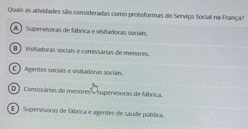 Quais as atividades são consideradas como protoformas do Serviço Social na França?
A) Supervisoras de fábrica e visitadoras sociais.
B ) Visitadoras sociais e comissárias de menores.
C ) Agentes sociais e visitadoras sociais.
D ) Comissárias de menores e supervisoras de fábrica.
E ) Supervisoras de fábrica e agentes de saúde pública.