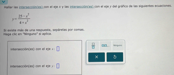 Hallar las intersección(es)_con el eje x y las intersección(es)_con el eje y del gráfico de las siguientes ecuaciones.
y= (25-x^2)/4+x^2 
Si existe más de una respuesta, sepárelas por comas.
Haga clic en "Ninguno" si aplica.
intersección(es) con el eje x:□
 □ /□   □ □ ,... Ninguno
×
intersección(es) con el eje y | □ 
4