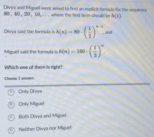 Divya and Miguel were asked to find an explicit formula for the sequence
80 , 40 , 20 , 10, . . ., where the first term should be h(1). 
Divya said the formula is h(n)=80· ( 1/2 )^n-1 and
Miguel said the formula is h(n)=160· ( 1/2 )^n. 
Which one of them is right?
Choose 1 answer:
Only Divya
B Only Miguel
Both Divya and Miguel
Neither Divya nor Miguel