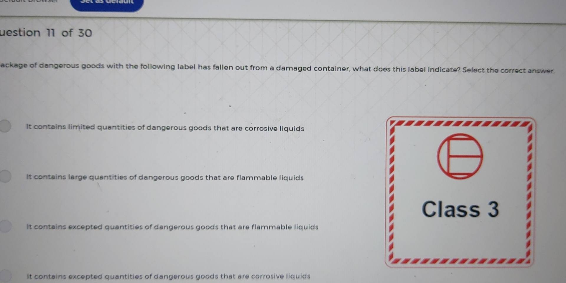 uestion 11 of 30
backage of dangerous goods with the following label has fallen out from a damaged container, what does this label indicate? Select the correct answer.
It contains limited quantities of dangerous goods that are corrosive liquids
It contains large quantities of dangerous goods that are flammable liquids
Class 3
It contains excepted quantities of dangerous goods that are flammable liquids
It contains excepted quantities of dangerous goods that are corrosive liquids