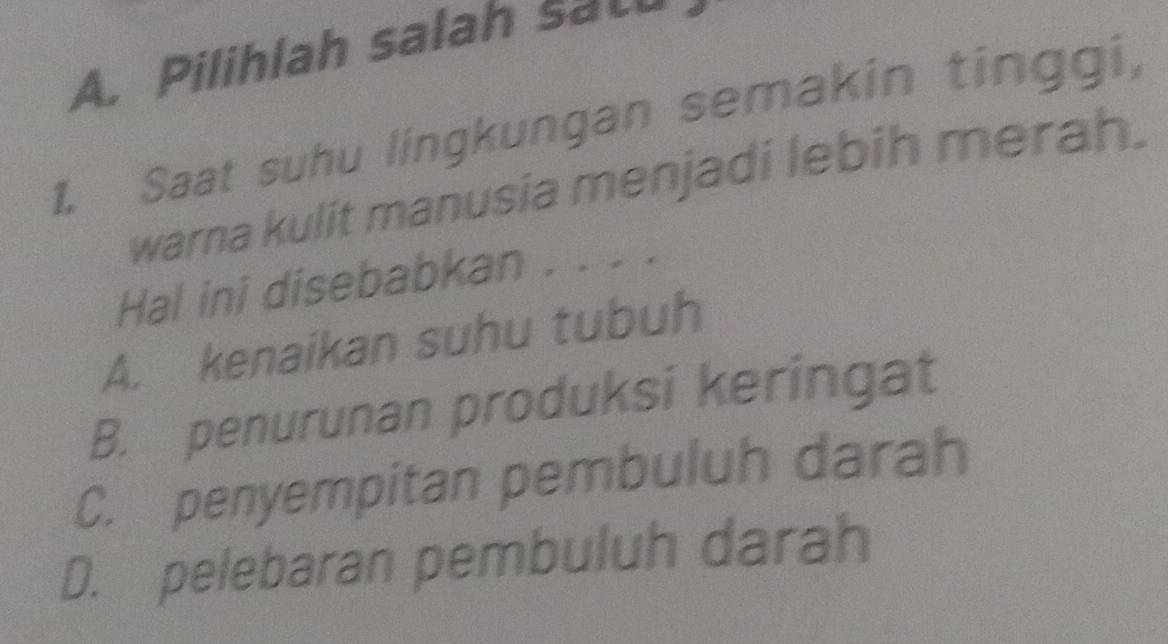 A. Pilihlah salah sa_
1. Saat suhu lingkungan semakin tinggi,
warna kulit manusia menjadi lebih merah.
Hal ini disebabkan . . . .
A. kenaikan suhu tubuh
B. penurunan produksi keringat
C. penyempitan pembuluh darah
D. pelebaran pembuluh darah