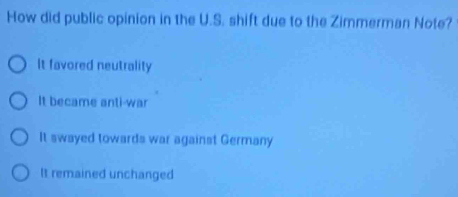 How did public opinion in the U.S. shift due to the Zimmerman Note?
It favored neutrality
It became anti-war
It swayed towards war against Germany
It remained unchanged