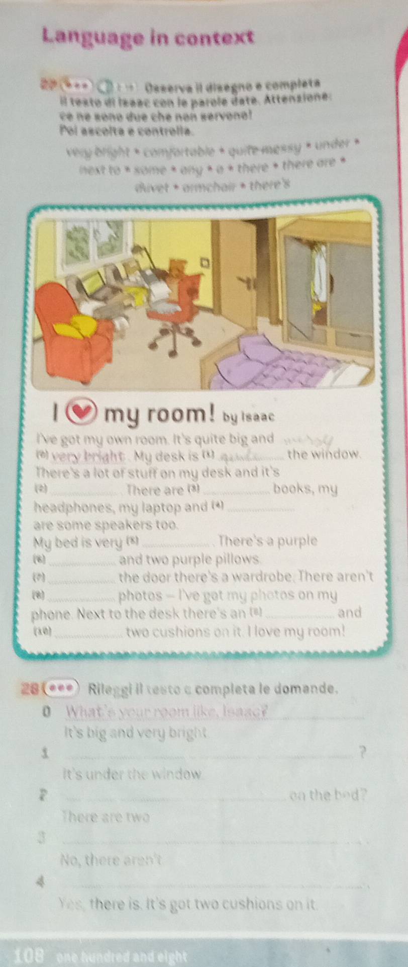Language in context
20 (* +=) C D : … Osserva il disegno e compléta
il testo di Isaac con le parole daté. Attenzione.
c é é sono due che non servonal 
Poi ascolta é controlla.
very bright * comfortable + quite messy × under ×
next to * some * any × a + there + there are *
divet + armchair + there's
my room! by isaac
I've got my own room. It's quite big and
(*) very bright . My desk is ()_ the window.
There's a lot of stuff on my desk and it's
(2)_ There are ()_ books, my
headphones, my laptop and (4)_
are some speakers too.
My bed is very ()_ There's a purple
(8) _and two purple pillows.
(2)_ the door there's a wardrobe. There aren't
(8)_ photos - I've got my photos on my
phone. Next to the desk there's an (=) _and
(30) _two cushions on it. I love my room!
28 (***) Rileggi il testo a completa le domande.
_
0 What
m like. I s c 
It's big and very bright.
_?
It's under the window.
P _on the bod?
There are two
_3
No, there aren't
_4
、
Yes, there is. It's got two cushions on it.
108 one hundred and eight