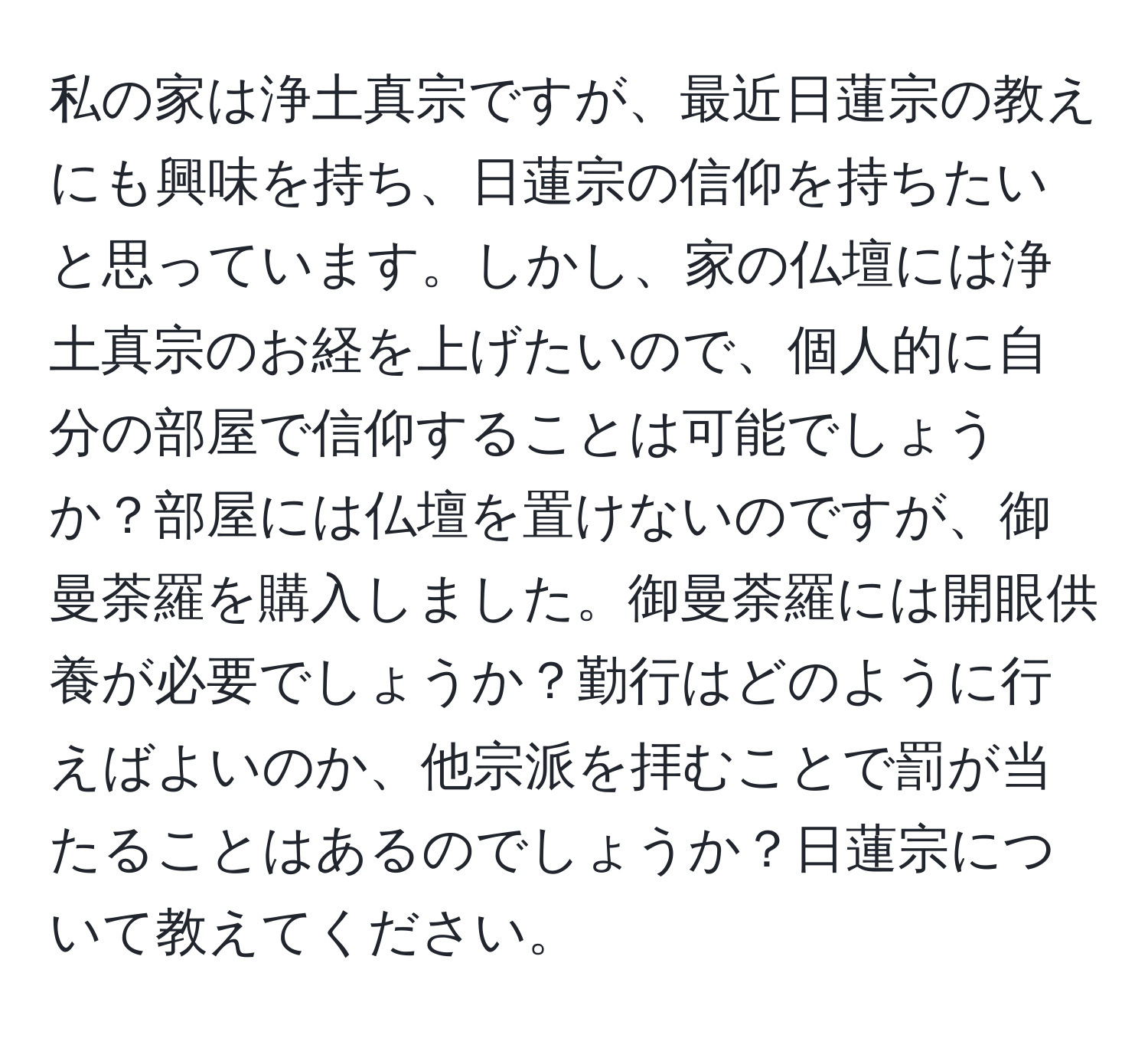 私の家は浄土真宗ですが、最近日蓮宗の教えにも興味を持ち、日蓮宗の信仰を持ちたいと思っています。しかし、家の仏壇には浄土真宗のお経を上げたいので、個人的に自分の部屋で信仰することは可能でしょうか？部屋には仏壇を置けないのですが、御曼荼羅を購入しました。御曼荼羅には開眼供養が必要でしょうか？勤行はどのように行えばよいのか、他宗派を拝むことで罰が当たることはあるのでしょうか？日蓮宗について教えてください。