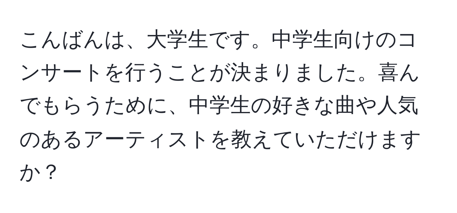 こんばんは、大学生です。中学生向けのコンサートを行うことが決まりました。喜んでもらうために、中学生の好きな曲や人気のあるアーティストを教えていただけますか？