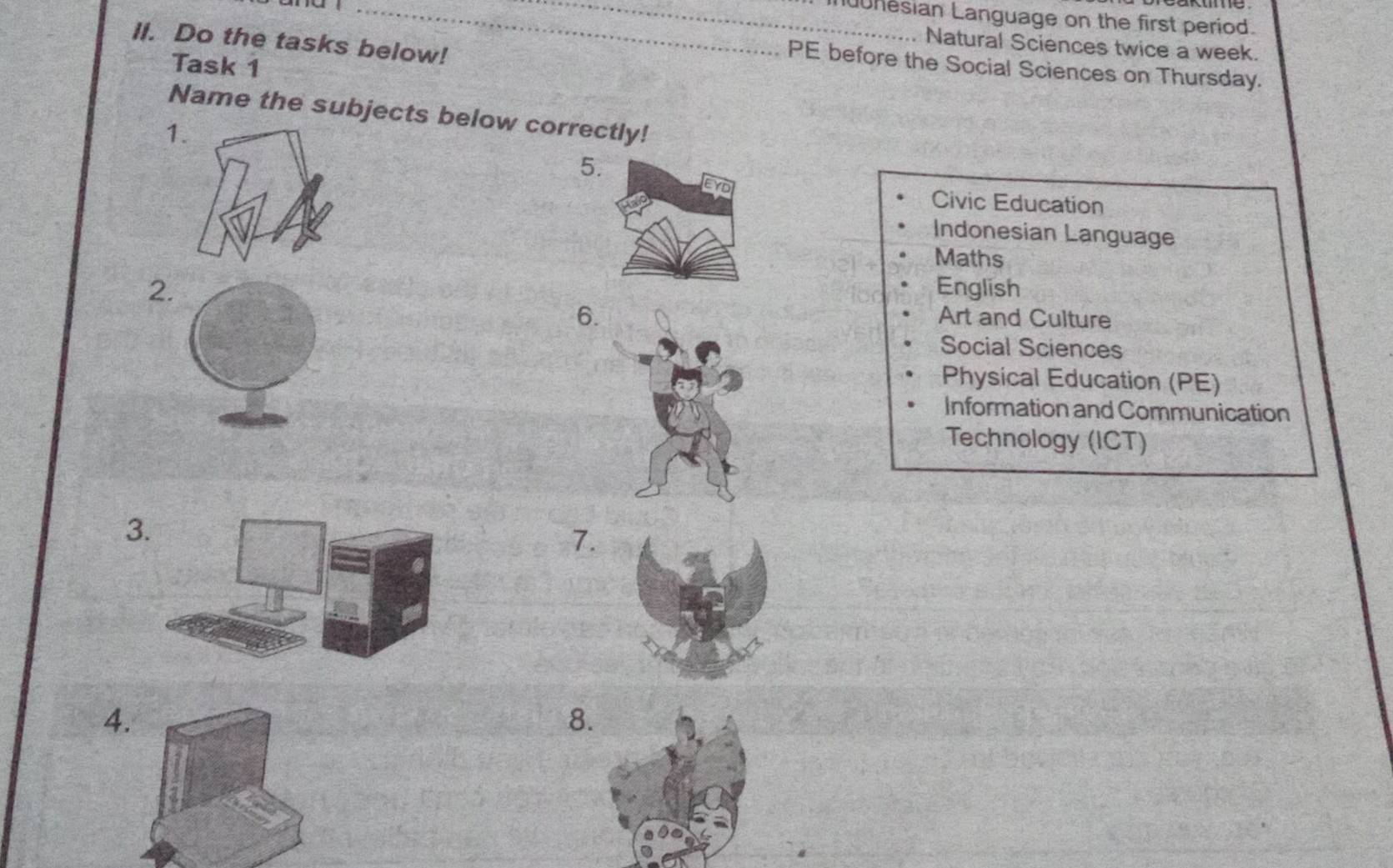 nesian Language on the first period. 
II. Do the tasks below! 
Natural Sciences twice a week. 
Task 1 
PE before the Social Sciences on Thursday. 
Name the subjects below correctly! 
1 
5. 
Civic Education 
Indonesian Language 
Maths 
2 English 
6. 
Art and Culture 
Social Sciences 
Physical Education (PE) 
Information and Communication 
Technology (ICT) 
3 
7. 
4. 
8