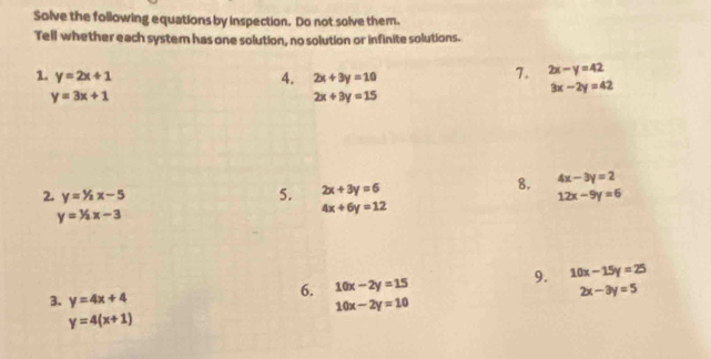 Solve the following equations by inspection. Do not solve them. 
Tell whether each system has one solution, no solution or infinite solutions. 
1. y=2x+1 2x+3y=10
4. 
7. 2x-y=42
y=3x+1
2x+3y=15
3x-2y=42
8. 
5. 2x+3y=6 4x-3y=2
2. y=^1/_2x-5 12x-9y=6
y=^1/_2x-3
4x+6y=12
3. y=4x+4
6. 10x-2y=15 9. 10x-15y=25
2x-3y=5
10x-2y=10
y=4(x+1)