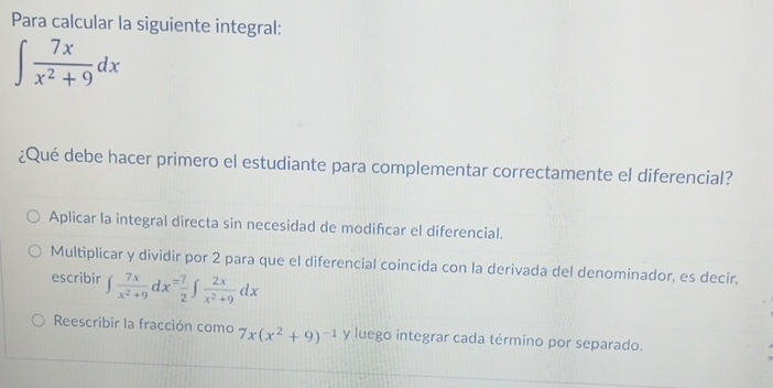 Para calcular la siguiente integral:
∈t  7x/x^2+9 dx
¿Qué debe hacer primero el estudiante para complementar correctamente el diferencial?
Aplicar la integral directa sin necesidad de modifcar el diferencial.
Multiplicar y dividir por 2 para que el diferencial coincida con la derivada del denominador, es decir,
escribir ∈t  7x/x^2+9 dx= 7/2 ∈t  2x/x^2+9 dx
Reescribir la fracción como 7x(x^2+9)^-1 y luego integrar cada término por separado.