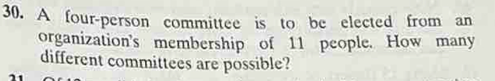 A four-person committee is to be elected from an 
organization's membership of 11 people. How many 
different committees are possible?