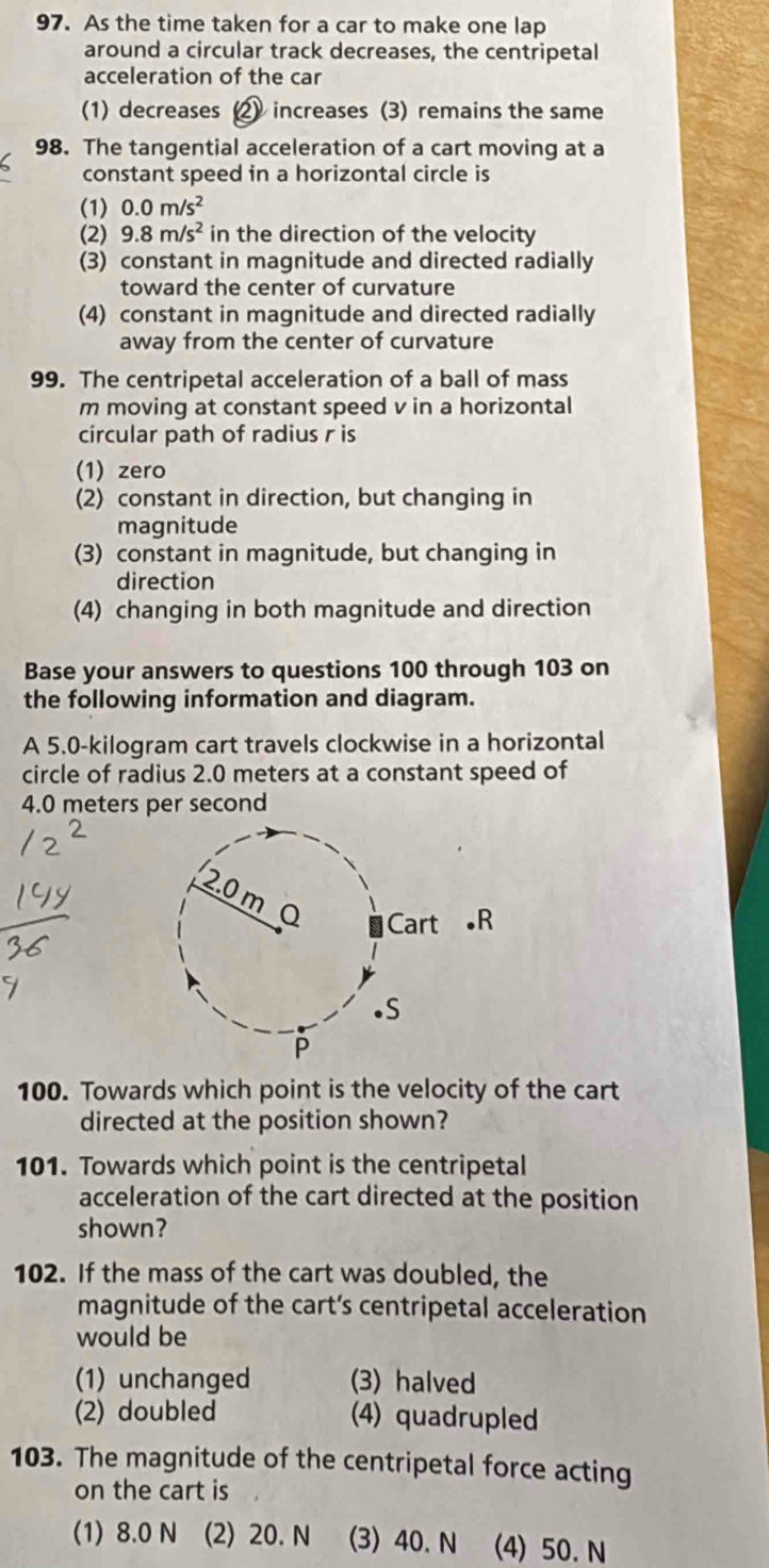 As the time taken for a car to make one lap
around a circular track decreases, the centripetal
acceleration of the car
(1) decreases (2) increases (3) remains the same
98. The tangential acceleration of a cart moving at a
constant speed in a horizontal circle is
(1) 0.0m/s^2
(2) 9.8m/s^2 in the direction of the velocity
(3) constant in magnitude and directed radially
toward the center of curvature
(4) constant in magnitude and directed radially
away from the center of curvature
99. The centripetal acceleration of a ball of mass
m moving at constant speed v in a horizontal
circular path of radius r is
(1) zero
(2) constant in direction, but changing in
magnitude
(3) constant in magnitude, but changing in
direction
(4) changing in both magnitude and direction
Base your answers to questions 100 through 103 on
the following information and diagram.
A 5.0-kilogram cart travels clockwise in a horizontal
circle of radius 2.0 meters at a constant speed of
4.0 meters per second
R
100. Towards which point is the velocity of the cart
directed at the position shown?
101. Towards which point is the centripetal
acceleration of the cart directed at the position
shown?
102. If the mass of the cart was doubled, the
magnitude of the cart’s centripetal acceleration
would be
(1) unchanged (3) halved
(2) doubled (4) quadrupled
103. The magnitude of the centripetal force acting
on the cart is
(1) 8.0 N (2) 20. N (3) 40. N (4) 50. N