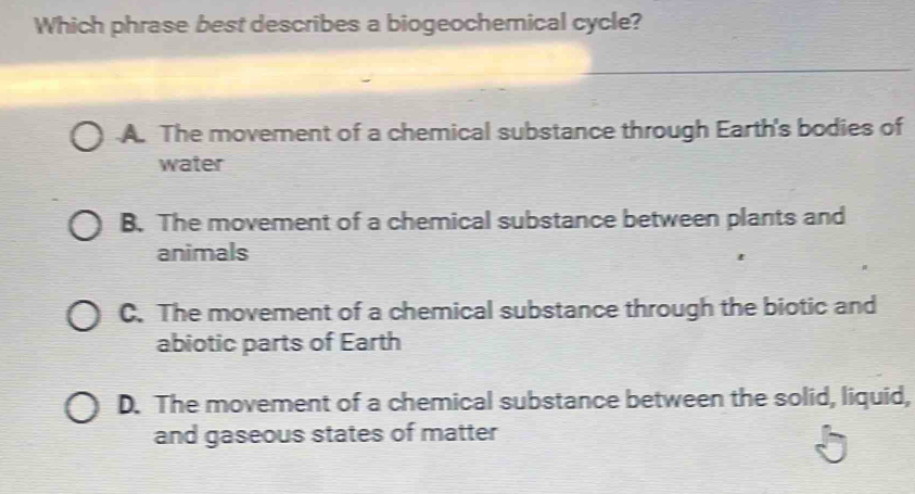 Which phrase best describes a biogeochemical cycle?
A. The movement of a chemical substance through Earth's bodies of
water
B. The movement of a chemical substance between plants and
animals
C. The movement of a chemical substance through the biotic and
abiotic parts of Earth
D. The movement of a chemical substance between the solid, liquid,
and gaseous states of matter