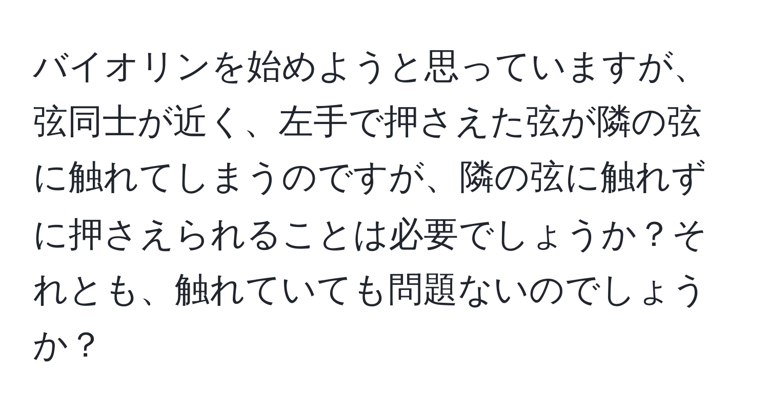 バイオリンを始めようと思っていますが、弦同士が近く、左手で押さえた弦が隣の弦に触れてしまうのですが、隣の弦に触れずに押さえられることは必要でしょうか？それとも、触れていても問題ないのでしょうか？