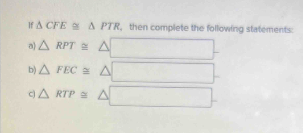 If △ CFE≌ △ PTR , then complete the following statements: 
a) △ RPT≌ △
b) △ FEC≌ △
c) △ RTP≌