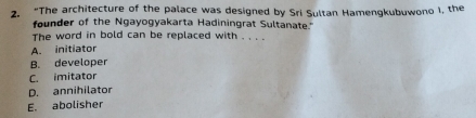 “The architecture of the palace was designed by Sri Sultan Hamengkubuwono I, the
founder of the Ngayogyakarta Hadiningrat Sultanate."
The word in bold can be replaced with . . . .
A. initiator
B. developer
C. imitator
D. annihilator
E. abolisher