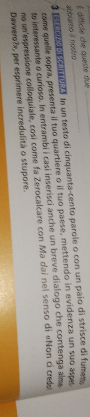 É difficile che queste due 
1 
abbiamo il nostro 
3 EERIZIODISCRITURA. In un testo di cinquanta-cento parole o con un paio di strisce di fumet, 
come quelle sopra, presenta il tuo quartiere o il tuo paese, mettendo in evidenza un suo aspet 
to interessante o curioso. In entrambi i casi inserisci anche un breve dialogo che contenga alm 
no un espressione colloquiale, così come fa Zerocalcare con Ma daí nel senso di «Non ci credo 
Davvero?», per esprimere incredulità o stupore.