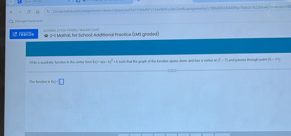 Clever | Portal 
savvasrealize.com/assignments/viewer/classes/ec65e5114ddf47c7a3e9b91c28e53edb/assignments/c1986450c00446ffac74ab2c1622bba4/contents/cf48 
Managed bookmarks 
realize ALGEBRA 2 HON-POWELL-WALKER (LMS) 
2-1: MathXL for School: Additional Practice (LMS graded) 
Write a quadratic function in the vertex form f(x)=a(x-h)^2+k such that the graph of the function opens down and has a vertex at (7,-7) and passes through point (9,-11)
The function is f(x)=□