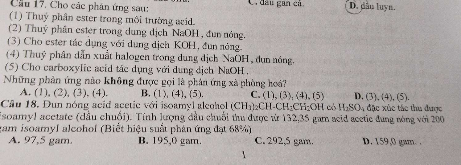 Cho các phản ứng sau:
C. đầu gan cá. D. dầu luyn.
(1) Thuỷ phân ester trong môi trường acid.
(2) Thuỷ phân ester trong dung dịch NaOH , đun nóng.
(3) Cho ester tác dụng với dung dịch KOH, đun nóng.
(4) Thuỷ phân dẫn xuất halogen trong dung dịch NaOH, đun nóng.
(5) Cho carboxylic acid tác dụng với dung dịch NaOH .
Những phản ứng nào không được gọi là phản ứng xà phòng hoá?
A. (1), (2), (3), (4). B. (1), (4), (5). C. (1), (3), (4), (5) D. (3), (4), (5).
Câu 18. Đun nóng acid acetic với isoamyl alcohol (CH_3)_2 _2CH-CH_2CH_2OH có H_2SO_4 đặc xúc tác thu được
isoamyl acetate (dầu chuối). Tính lượng dầu chuối thu được từ 132, 35 gam acid acetic đung nóng với 200
gam isoamyl alcohol (Biết hiệu suất phản ứng đạt 68%)
A. 97, 5 gam. B. 195, 0 gam. C. 292, 5 gam. D. 159, 0 gam. .
1