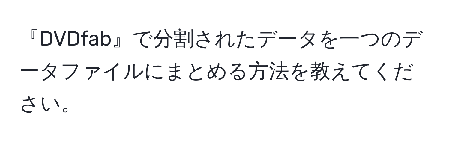 『DVDfab』で分割されたデータを一つのデータファイルにまとめる方法を教えてください。