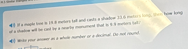 If a maple tree is 19.8 meters tall and casts a shadow 33.6 meters long, then how long 
of a shadow will be cast by a nearby monument that is 9.9 meters tall? 
Write your answer as a whole number or a decimal. Do not round.