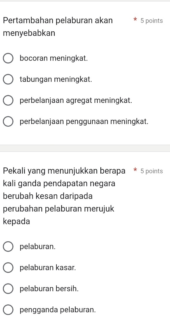 Pertambahan pelaburan akan 5 points
menyebabkan
bocoran meningkat.
tabungan meningkat.
perbelanjaan agregat meningkat.
perbelanjaan penggunaan meningkat.
Pekali yang menunjukkan berapa * 5 points
kali ganda pendapatan negara
berubah kesan daripada
perubahan pelaburan merujuk
kepada
pelaburan.
pelaburan kasar.
pelaburan bersih.
pengganda pelaburan.