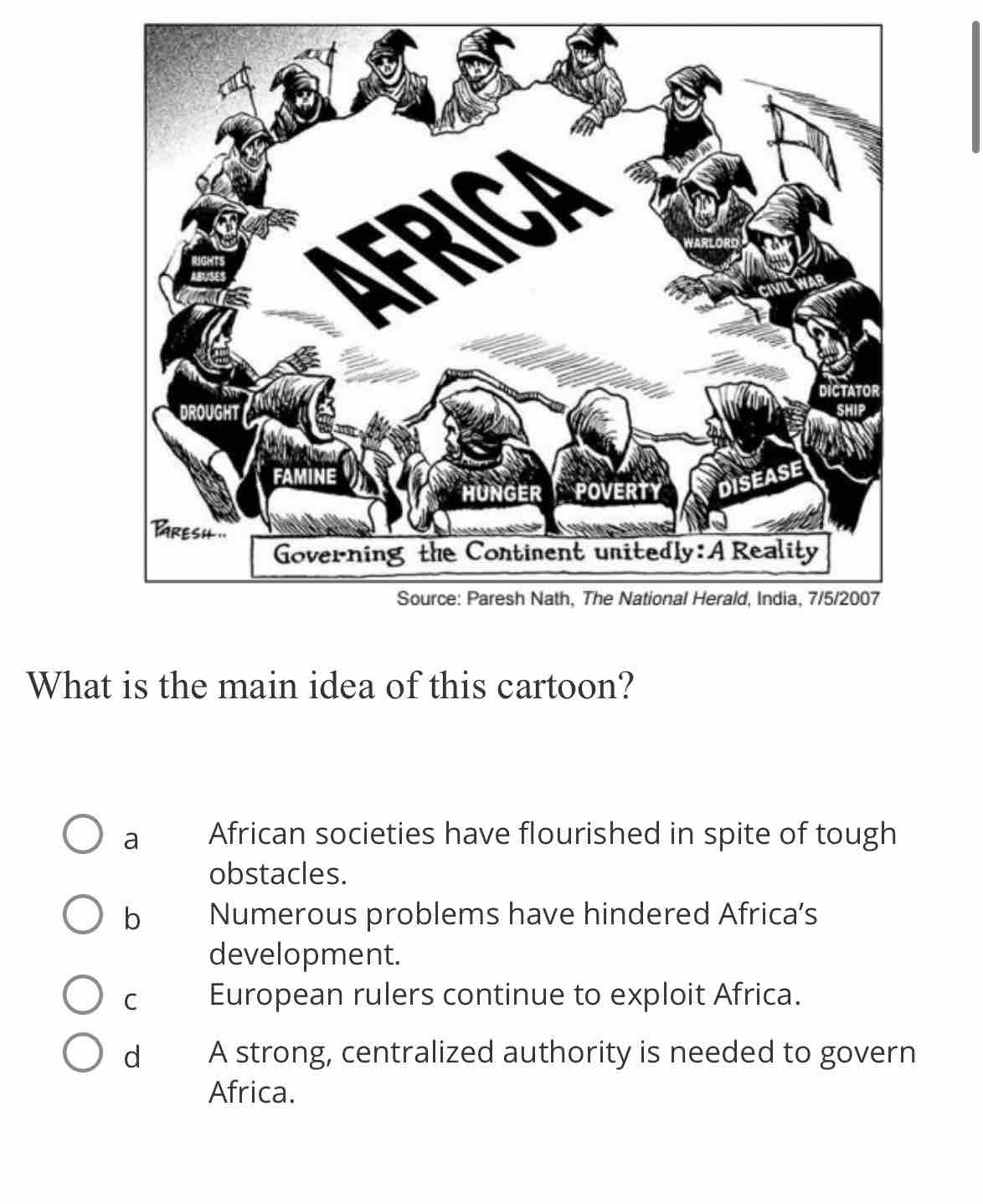 What is the main idea of this cartoon?
a African societies have flourished in spite of tough
obstacles.
b Numerous problems have hindered Africa’s
development.
C European rulers continue to exploit Africa.
d A strong, centralized authority is needed to govern
Africa.