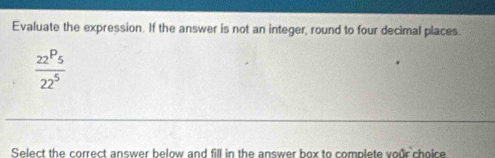 Evaluate the expression. If the answer is not an integer, round to four decimal places.
frac _22P_5_225
Select the correct answer below and fill in the answer box to complete vour choice