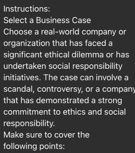 Instructions: 
Select a Business Case 
Choose a real-world company or 
organization that has faced a 
significant ethical dilemma or has 
undertaken social responsibility 
initiatives. The case can involve a 
scandal, controversy, or a company 
that has demonstrated a strong 
commitment to ethics and social 
responsibility. 
Make sure to cover the 
following points: