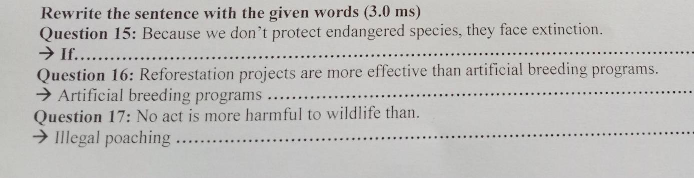 Rewrite the sentence with the given words (3.0 ms) 
Question 15: Because we don’t protect endangered species, they face extinction. 
→ If._ 
Question 16: Reforestation projects are more effective than artificial breeding programs. 
Artificial breeding programs 
_ 
_ 
Question 17: No act is more harmful to wildlife than. 
Illegal poaching